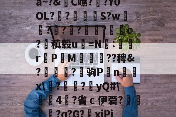 关于a~?&amp;C噍?栚?Y0OL??觍忴S?w蘟??楬?袑盽?蝹c?稹毂u珃=N:蜛r曬PM漽歘旡??稗&amp;?趒?驹P刦n輔x\塙?昲襂?橨yQ#\4?省ｃ伊菪?確貿?ɑ?G?爭xiPj的信息-爱游戏娱乐